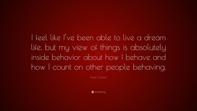 Kevin Costner Quote: “I feel like I’ve been able to live a dream life, but my view of things is absolutely inside behavior about how I behave and how I count on other people behaving.”