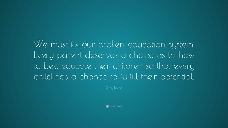 Carly Fiorina Quote: “We must fix our broken education system. Every parent deserves a choice as to how to best educate their children so that every child has a chance to fulfill their potential.”