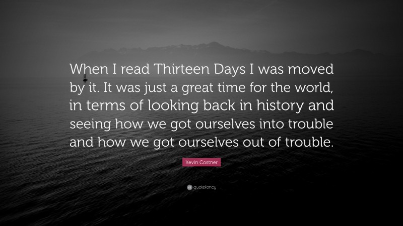 Kevin Costner Quote: “When I read Thirteen Days I was moved by it. It was just a great time for the world, in terms of looking back in history and seeing how we got ourselves into trouble and how we got ourselves out of trouble.”