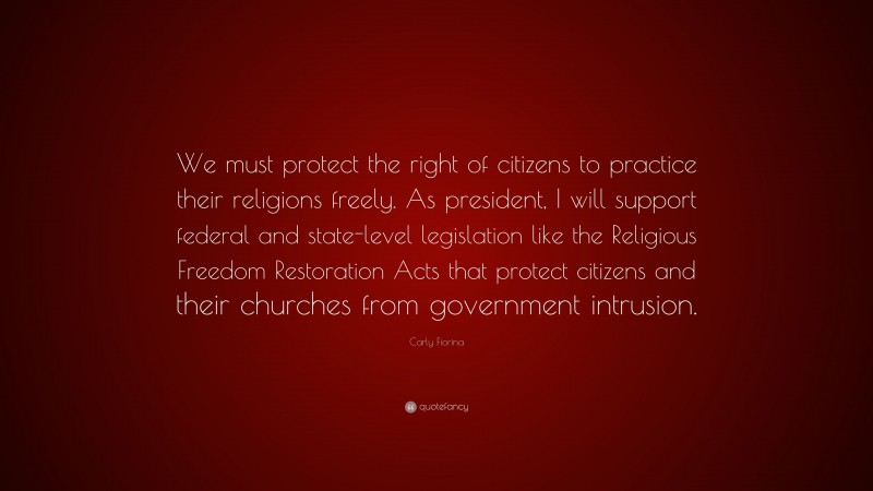 Carly Fiorina Quote: “We must protect the right of citizens to practice their religions freely. As president, I will support federal and state-level legislation like the Religious Freedom Restoration Acts that protect citizens and their churches from government intrusion.”