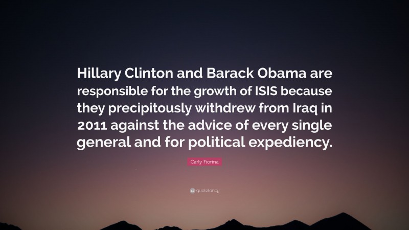 Carly Fiorina Quote: “Hillary Clinton and Barack Obama are responsible for the growth of ISIS because they precipitously withdrew from Iraq in 2011 against the advice of every single general and for political expediency.”