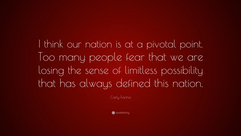 Carly Fiorina Quote: “I think our nation is at a pivotal point. Too many people fear that we are losing the sense of limitless possibility that has always defined this nation.”