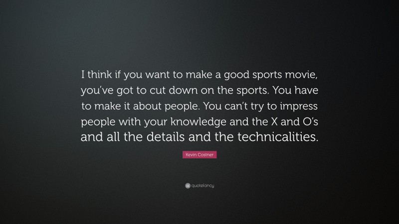 Kevin Costner Quote: “I think if you want to make a good sports movie, you’ve got to cut down on the sports. You have to make it about people. You can’t try to impress people with your knowledge and the X and O’s and all the details and the technicalities.”