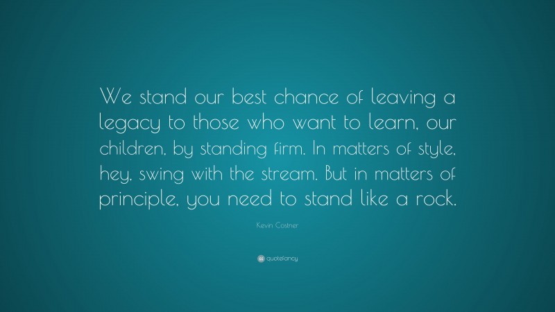 Kevin Costner Quote: “We stand our best chance of leaving a legacy to those who want to learn, our children, by standing firm. In matters of style, hey, swing with the stream. But in matters of principle, you need to stand like a rock.”