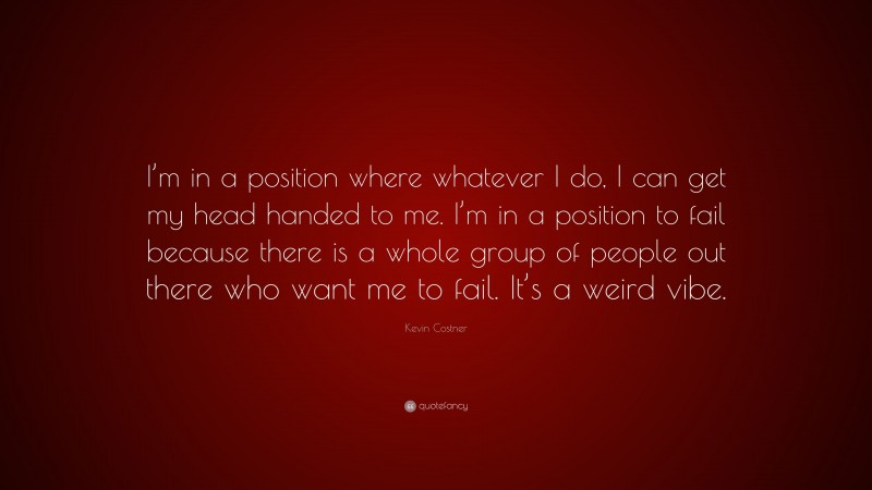 Kevin Costner Quote: “I’m in a position where whatever I do, I can get my head handed to me. I’m in a position to fail because there is a whole group of people out there who want me to fail. It’s a weird vibe.”