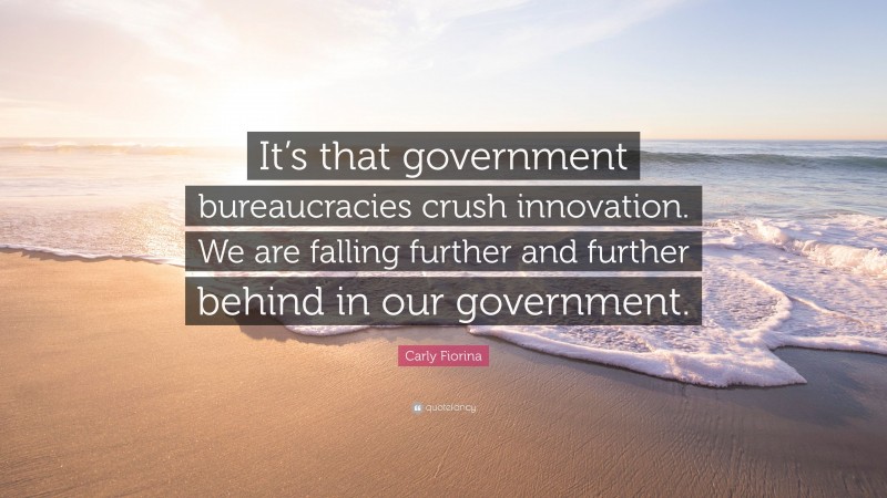 Carly Fiorina Quote: “It’s that government bureaucracies crush innovation. We are falling further and further behind in our government.”