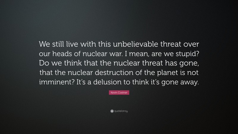 Kevin Costner Quote: “We still live with this unbelievable threat over our heads of nuclear war. I mean, are we stupid? Do we think that the nuclear threat has gone, that the nuclear destruction of the planet is not imminent? It’s a delusion to think it’s gone away.”