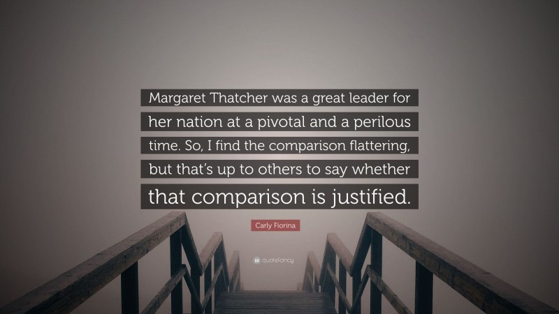 Carly Fiorina Quote: “Margaret Thatcher was a great leader for her nation at a pivotal and a perilous time. So, I find the comparison flattering, but that’s up to others to say whether that comparison is justified.”