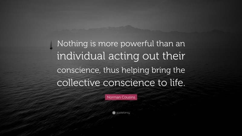 Norman Cousins Quote: “Nothing is more powerful than an individual acting out their conscience, thus helping bring the collective conscience to life.”