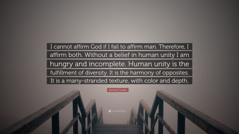 Norman Cousins Quote: “I cannot affirm God if I fail to affirm man. Therefore, I affirm both. Without a belief in human unity I am hungry and incomplete. Human unity is the fulfillment of diversity. It is the harmony of opposites. It is a many-stranded texture, with color and depth.”