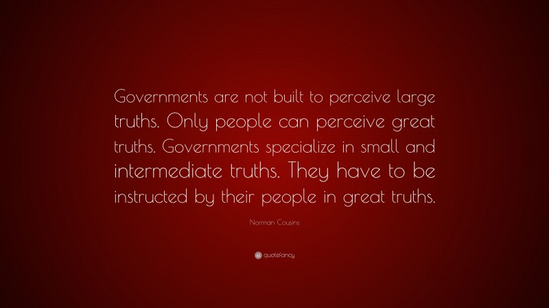 Norman Cousins Quote: “Governments are not built to perceive large truths. Only people can perceive great truths. Governments specialize in small and intermediate truths. They have to be instructed by their people in great truths.”