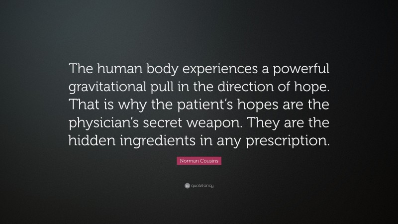 Norman Cousins Quote: “The human body experiences a powerful gravitational pull in the direction of hope. That is why the patient’s hopes are the physician’s secret weapon. They are the hidden ingredients in any prescription.”