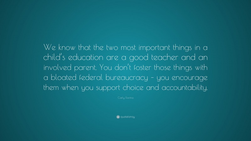 Carly Fiorina Quote: “We know that the two most important things in a child’s education are a good teacher and an involved parent. You don’t foster those things with a bloated federal bureaucracy – you encourage them when you support choice and accountability.”