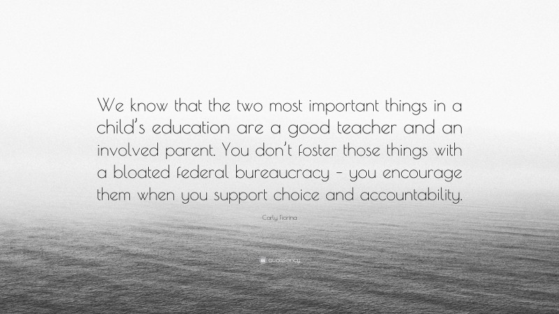 Carly Fiorina Quote: “We know that the two most important things in a child’s education are a good teacher and an involved parent. You don’t foster those things with a bloated federal bureaucracy – you encourage them when you support choice and accountability.”