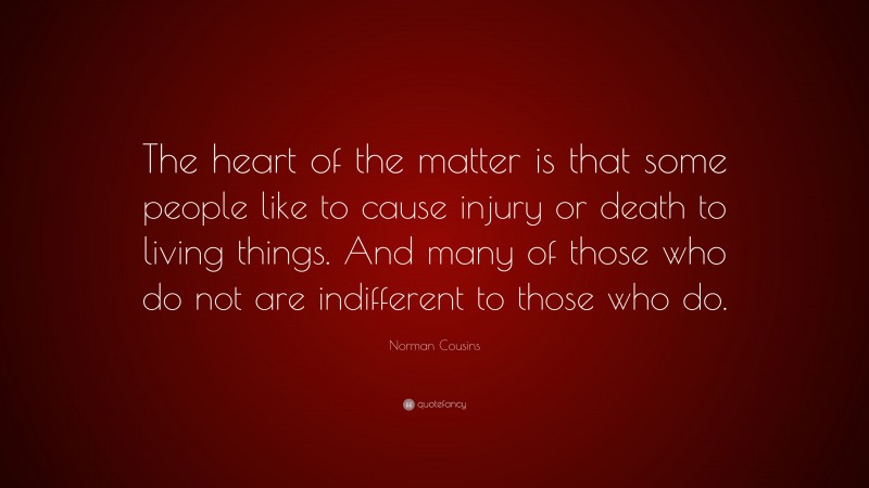 Norman Cousins Quote: “The heart of the matter is that some people like to cause injury or death to living things. And many of those who do not are indifferent to those who do.”