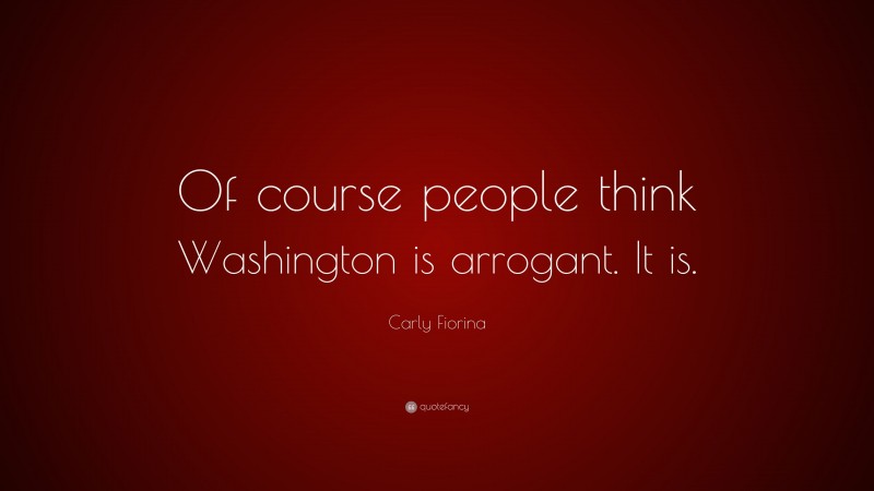 Carly Fiorina Quote: “Of course people think Washington is arrogant. It is.”
