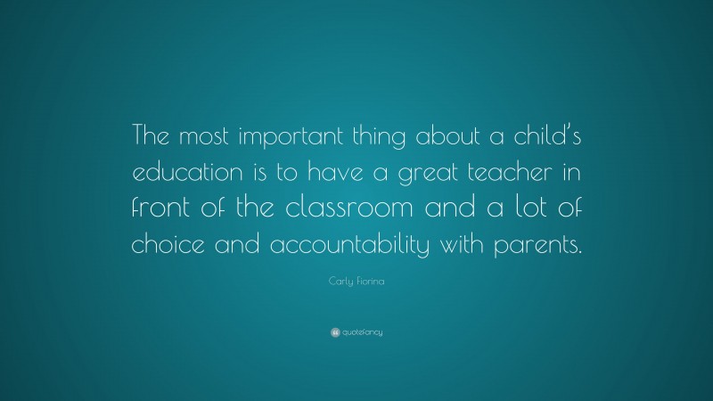 Carly Fiorina Quote: “The most important thing about a child’s education is to have a great teacher in front of the classroom and a lot of choice and accountability with parents.”