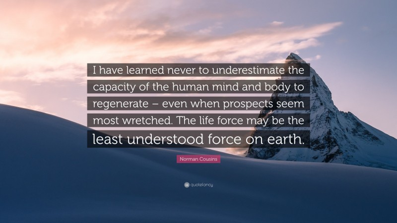 Norman Cousins Quote: “I have learned never to underestimate the capacity of the human mind and body to regenerate – even when prospects seem most wretched. The life force may be the least understood force on earth.”