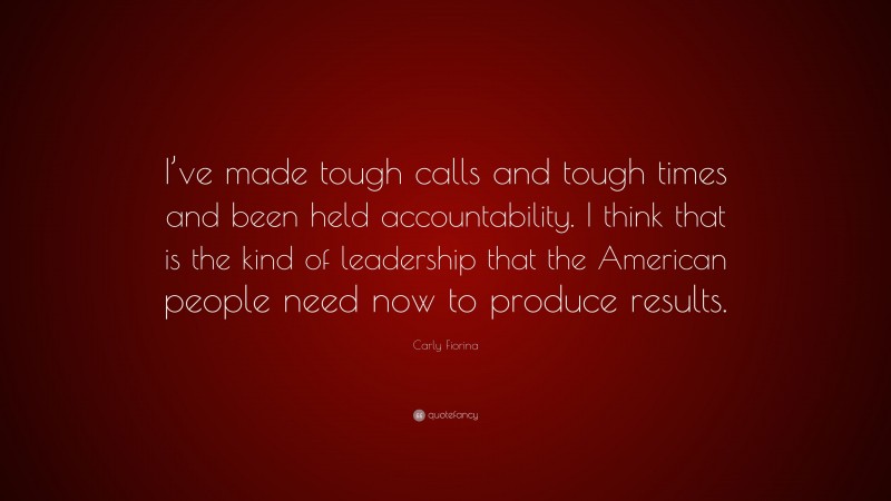 Carly Fiorina Quote: “I’ve made tough calls and tough times and been held accountability. I think that is the kind of leadership that the American people need now to produce results.”