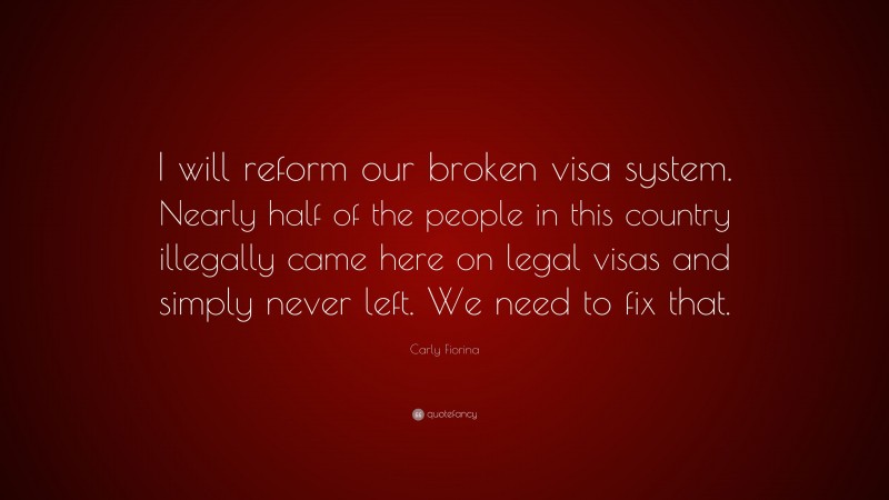 Carly Fiorina Quote: “I will reform our broken visa system. Nearly half of the people in this country illegally came here on legal visas and simply never left. We need to fix that.”
