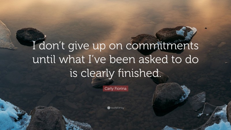 Carly Fiorina Quote: “I don’t give up on commitments until what I’ve been asked to do is clearly finished.”