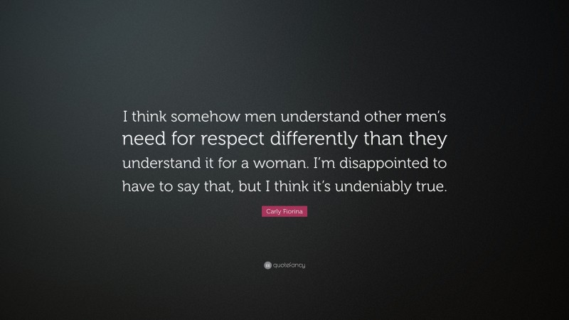 Carly Fiorina Quote: “I think somehow men understand other men’s need for respect differently than they understand it for a woman. I’m disappointed to have to say that, but I think it’s undeniably true.”
