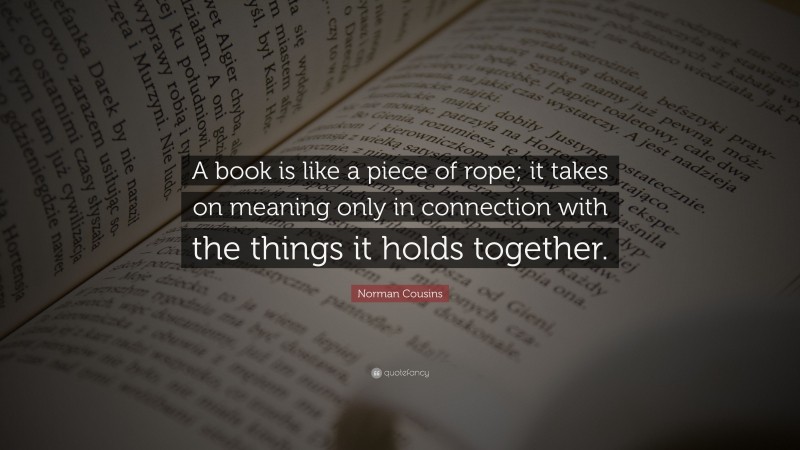 Norman Cousins Quote: “A book is like a piece of rope; it takes on meaning only in connection with the things it holds together.”