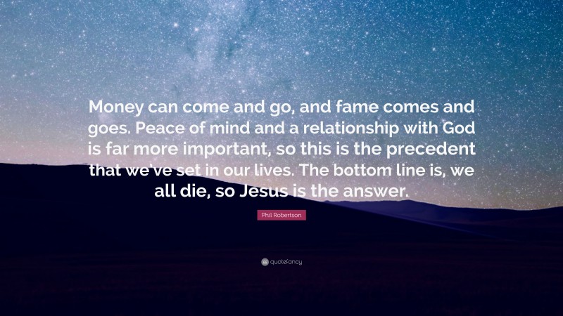 Phil Robertson Quote: “Money can come and go, and fame comes and goes. Peace of mind and a relationship with God is far more important, so this is the precedent that we’ve set in our lives. The bottom line is, we all die, so Jesus is the answer.”