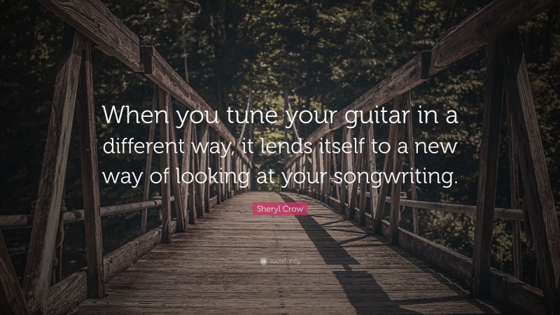 Sheryl Crow Quote: “When you tune your guitar in a different way, it lends itself to a new way of looking at your songwriting.”