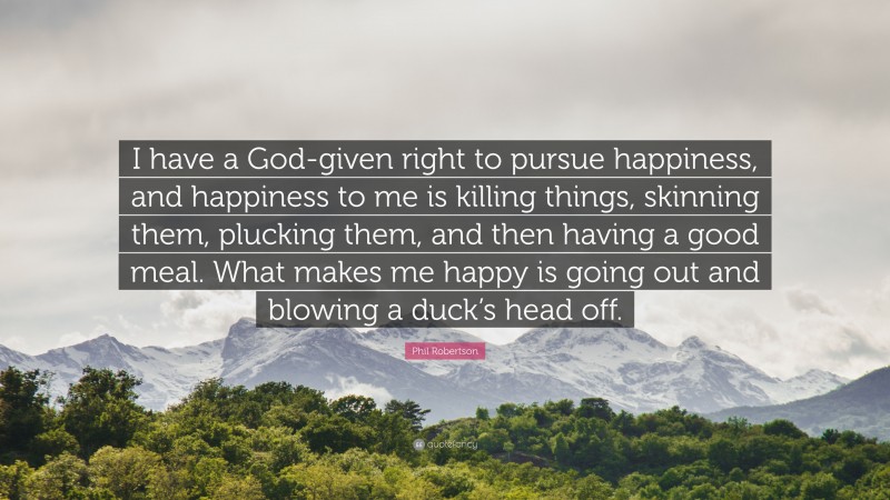 Phil Robertson Quote: “I have a God-given right to pursue happiness, and happiness to me is killing things, skinning them, plucking them, and then having a good meal. What makes me happy is going out and blowing a duck’s head off.”