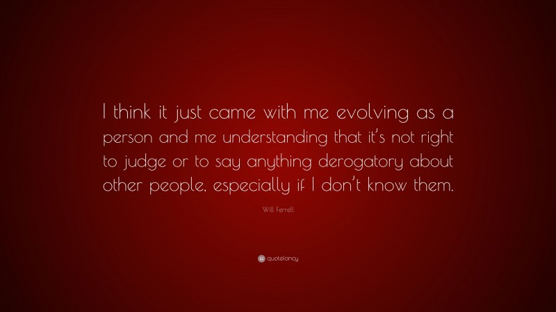 Will Ferrell Quote: “I think it just came with me evolving as a person and me understanding that it’s not right to judge or to say anything derogatory about other people, especially if I don’t know them.”