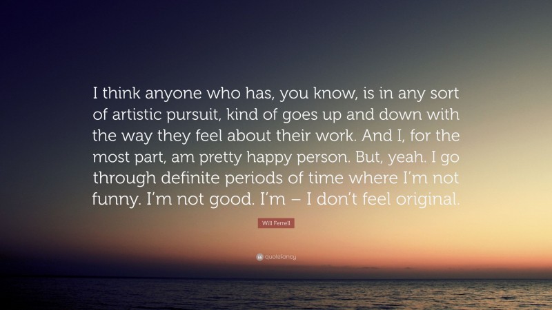 Will Ferrell Quote: “I think anyone who has, you know, is in any sort of artistic pursuit, kind of goes up and down with the way they feel about their work. And I, for the most part, am pretty happy person. But, yeah. I go through definite periods of time where I’m not funny. I’m not good. I’m – I don’t feel original.”