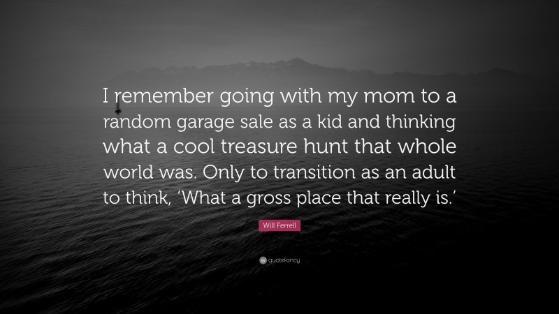 Will Ferrell Quote: “I remember going with my mom to a random garage sale as a kid and thinking what a cool treasure hunt that whole world was. Only to transition as an adult to think, ‘What a gross place that really is.’”