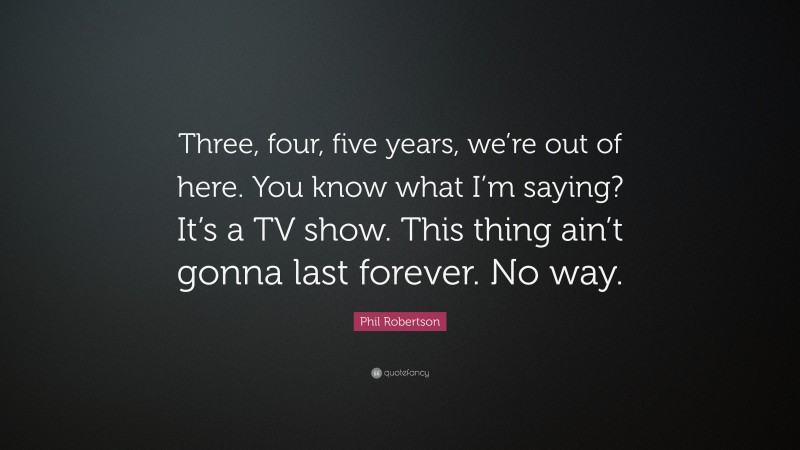 Phil Robertson Quote: “Three, four, five years, we’re out of here. You know what I’m saying? It’s a TV show. This thing ain’t gonna last forever. No way.”