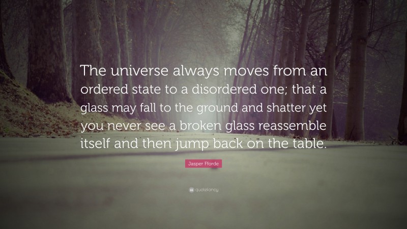 Jasper Fforde Quote: “The universe always moves from an ordered state to a disordered one; that a glass may fall to the ground and shatter yet you never see a broken glass reassemble itself and then jump back on the table.”