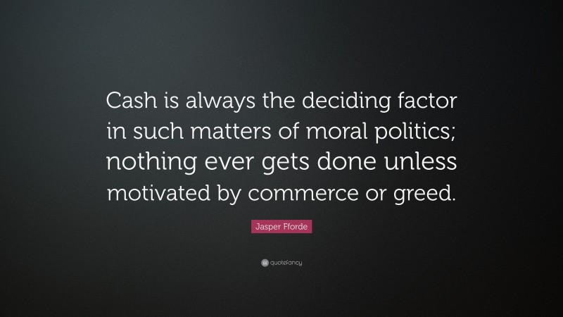 Jasper Fforde Quote: “Cash is always the deciding factor in such matters of moral politics; nothing ever gets done unless motivated by commerce or greed.”