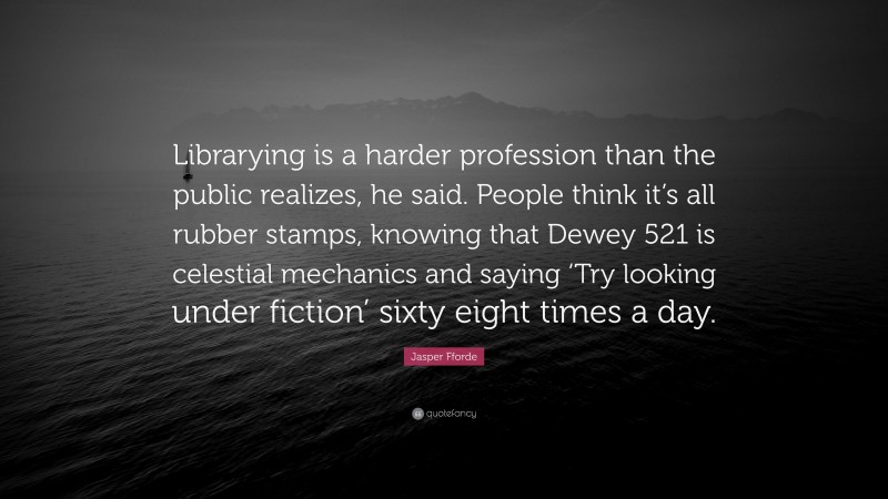 Jasper Fforde Quote: “Librarying is a harder profession than the public realizes, he said. People think it’s all rubber stamps, knowing that Dewey 521 is celestial mechanics and saying ‘Try looking under fiction’ sixty eight times a day.”