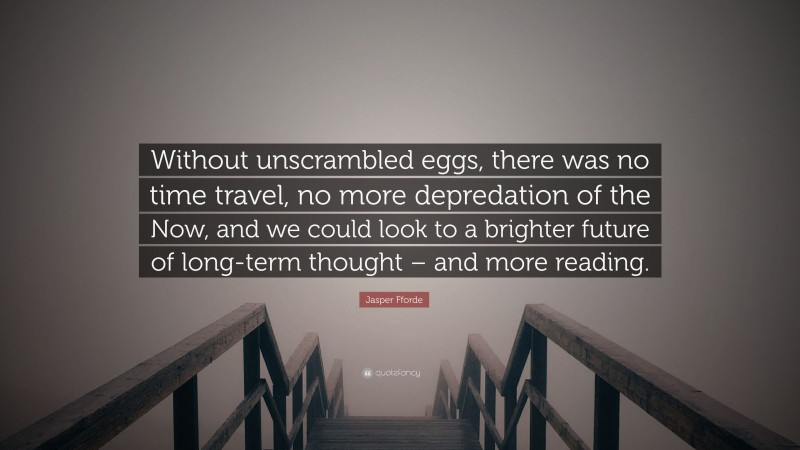 Jasper Fforde Quote: “Without unscrambled eggs, there was no time travel, no more depredation of the Now, and we could look to a brighter future of long-term thought – and more reading.”