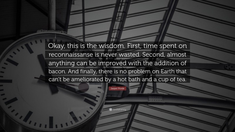 Jasper Fforde Quote: “Okay, this is the wisdom. First, time spent on reconnaissanse is never wasted. Second, almost anything can be improved with the addition of bacon. And finally, there is no problem on Earth that can’t be ameliorated by a hot bath and a cup of tea.”