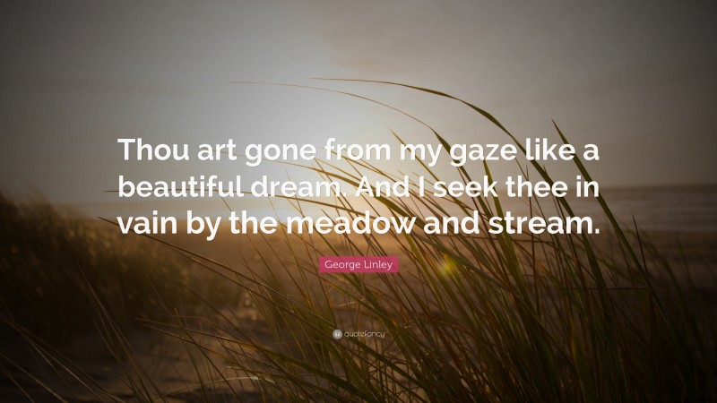 George Linley Quote: “Thou art gone from my gaze like a beautiful dream. And I seek thee in vain by the meadow and stream.”
