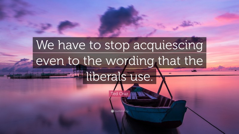 Ted Cruz Quote: “We have to stop acquiescing even to the wording that the liberals use.”
