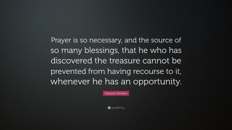 François Fénelon Quote: “Prayer is so necessary, and the source of so many blessings, that he who has discovered the treasure cannot be prevented from having recourse to it, whenever he has an opportunity.”