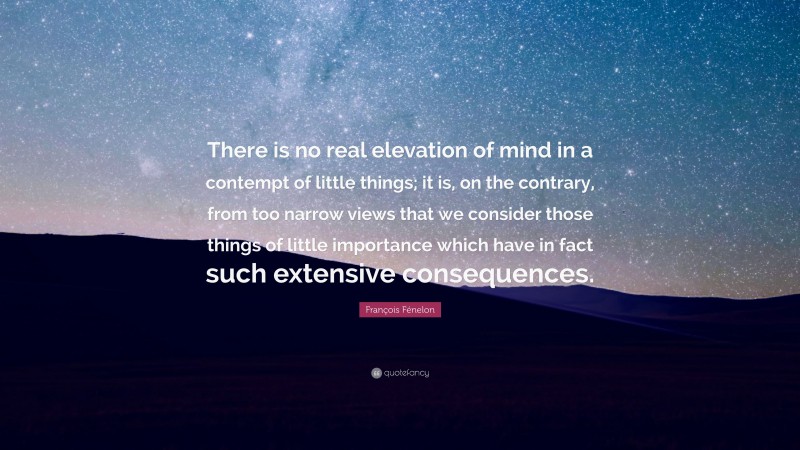 François Fénelon Quote: “There is no real elevation of mind in a contempt of little things; it is, on the contrary, from too narrow views that we consider those things of little importance which have in fact such extensive consequences.”