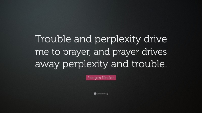 François Fénelon Quote: “Trouble and perplexity drive me to prayer, and prayer drives away perplexity and trouble.”