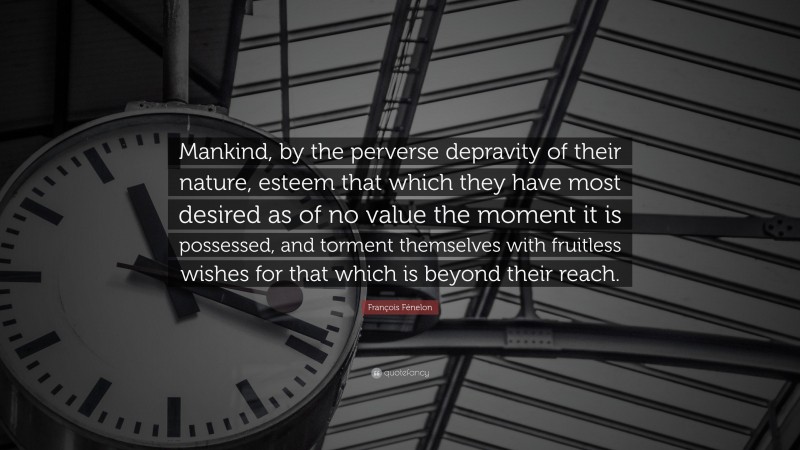 François Fénelon Quote: “Mankind, by the perverse depravity of their nature, esteem that which they have most desired as of no value the moment it is possessed, and torment themselves with fruitless wishes for that which is beyond their reach.”