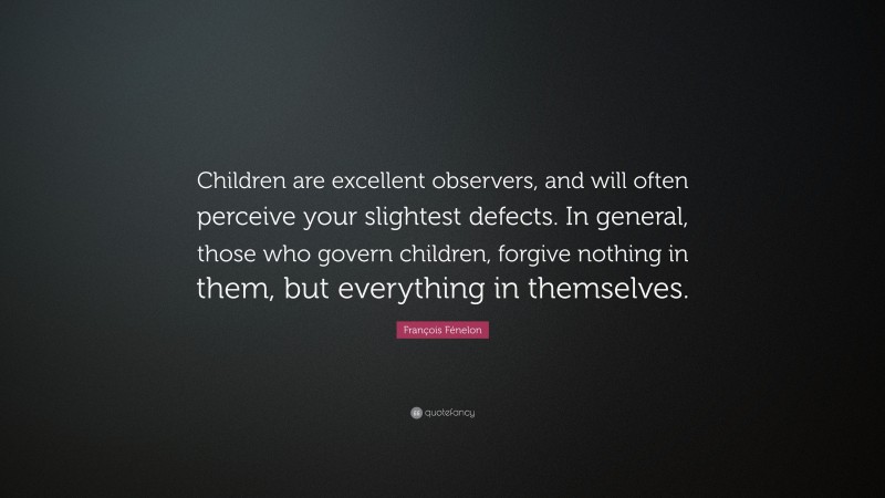 François Fénelon Quote: “Children are excellent observers, and will often perceive your slightest defects. In general, those who govern children, forgive nothing in them, but everything in themselves.”