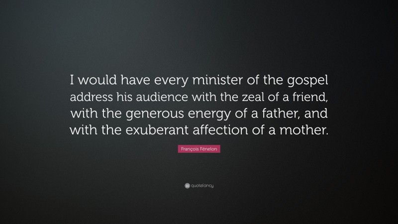 François Fénelon Quote: “I would have every minister of the gospel address his audience with the zeal of a friend, with the generous energy of a father, and with the exuberant affection of a mother.”