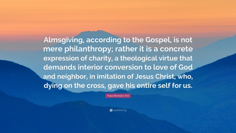 Pope Benedict XVI Quote: “Almsgiving, according to the Gospel, is not mere philanthropy; rather it is a concrete expression of charity, a theological virtue that demands interior conversion to love of God and neighbor, in imitation of Jesus Christ, who, dying on the cross, gave his entire self for us.”