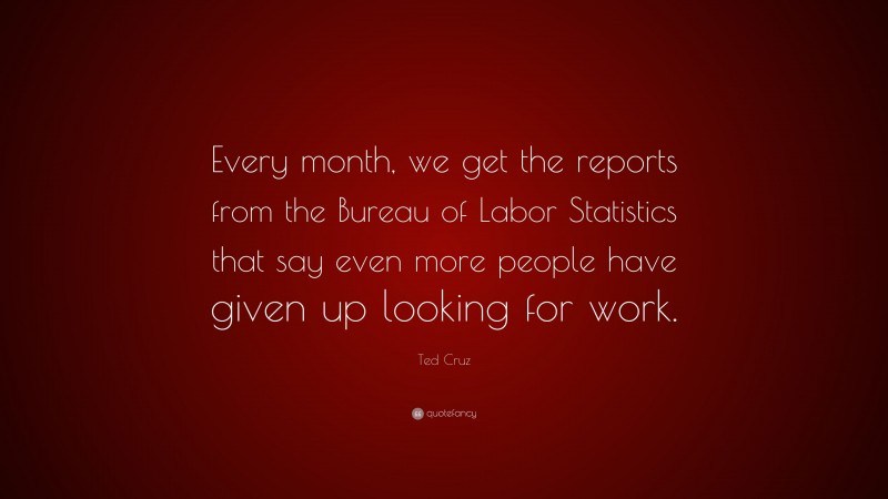Ted Cruz Quote: “Every month, we get the reports from the Bureau of Labor Statistics that say even more people have given up looking for work.”
