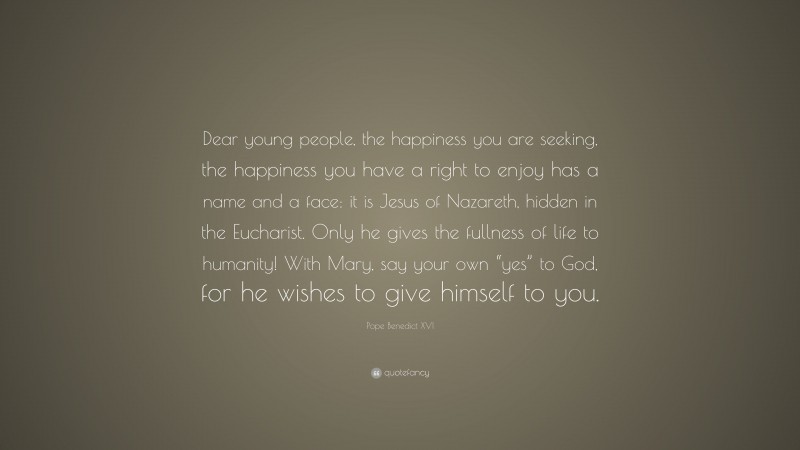 Pope Benedict XVI Quote: “Dear young people, the happiness you are seeking, the happiness you have a right to enjoy has a name and a face: it is Jesus of Nazareth, hidden in the Eucharist. Only he gives the fullness of life to humanity! With Mary, say your own “yes” to God, for he wishes to give himself to you.”
